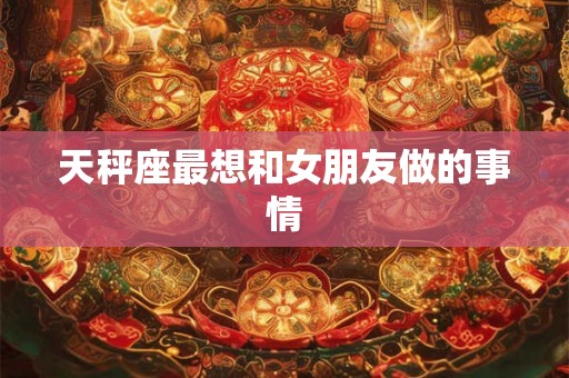 天秤座最想和女朋友做的事情 天秤座最想和女朋友做的事情