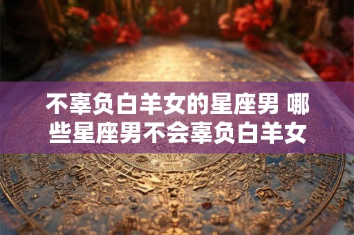 不辜负白羊女的星座男 哪些星座男不会辜负白羊女 不辜负白羊女的星座男 哪些星座男不会辜负白羊女