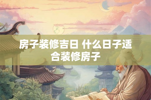 房子装修吉日 什么日子适合装修房子