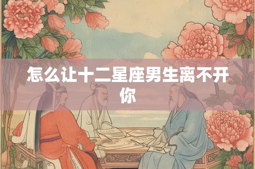 怎么让十二星座男生离不开你