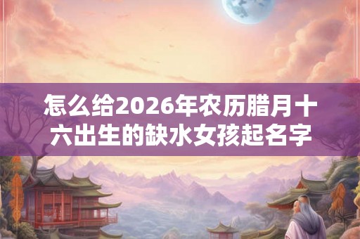 怎么给2026年农历腊月十六出生的缺水女孩起名字