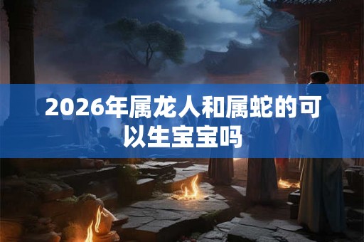 2026年属龙人和属蛇的可以生宝宝吗