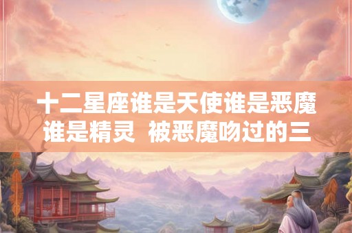 十二星座谁是天使谁是恶魔谁是精灵  被恶魔吻过的三大星座
