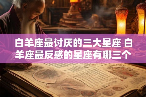 白羊座最讨厌的三大星座 白羊座最反感的星座有哪三个