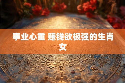 事业心重 赚钱欲极强的生肖女 事业心重 赚钱欲极强的生肖女
