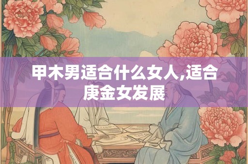 甲木男适合什么女人,适合庚金女发展 甲木男适合什么女人,适合庚金女发展