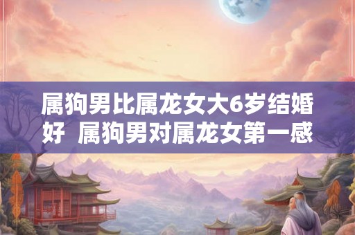 属狗男比属龙女大6岁结婚好  属狗男对属龙女第一感觉