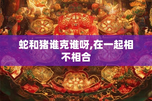 蛇和猪谁克谁呀,在一起相不相合 蛇和猪谁克谁呀,在一起相不相合