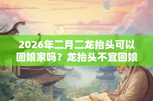 2026年二月二龙抬头可以回娘家吗？龙抬头不宜回娘家吗？