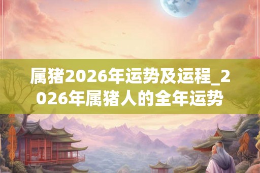 属猪2026年运势及运程_2026年属猪人的全年运势 属猪2026年运势及运程_2026年属猪人的全年运势
