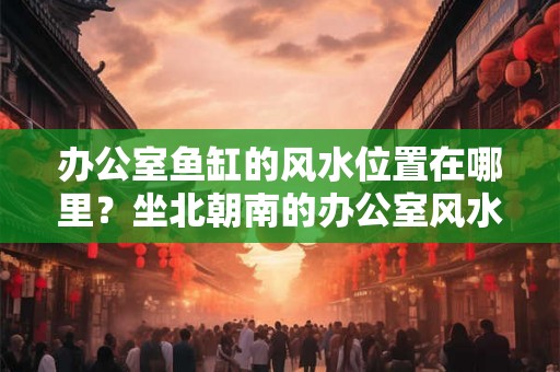 办公室鱼缸的风水位置在哪里？坐北朝南的办公室风水好不好？