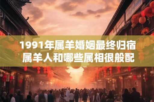 1991年属羊婚姻最终归宿 属羊人和哪些属相很般配
