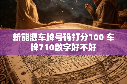 新能源车牌号码打分100 车牌710数字好不好 新能源车牌号码打分100 车牌710数字好不好