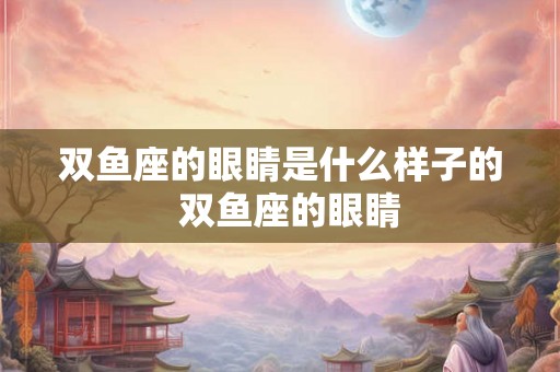 双鱼座的眼睛是什么样子的 双鱼座的眼睛 双鱼座的眼睛是什么样子的 双鱼座的眼睛