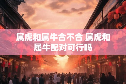 属虎和属牛合不合 属虎和属牛配对可行吗