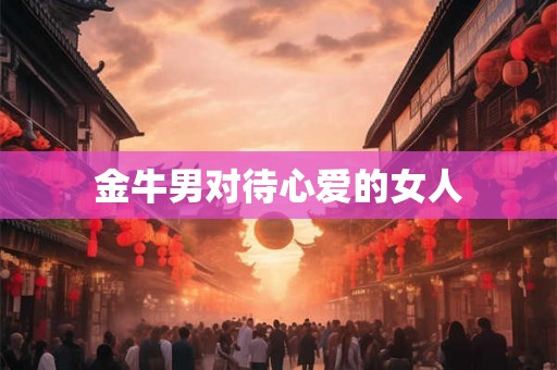 金牛男对待心爱的女人 金牛男对待心爱的女人