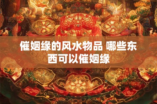 催姻缘的风水物品 哪些东西可以催姻缘