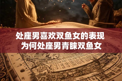 处座男喜欢双鱼女的表现 为何处座男青睐双鱼女