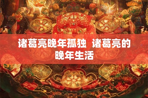 诸葛亮晚年孤独  诸葛亮的晚年生活
