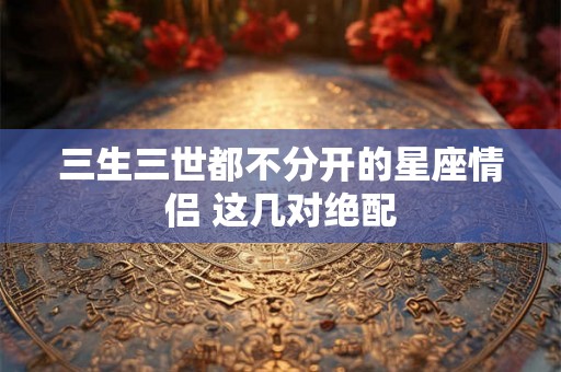 三生三世都不分开的星座情侣 这几对绝配