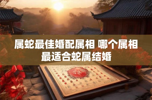 属蛇最佳婚配属相 哪个属相最适合蛇属结婚