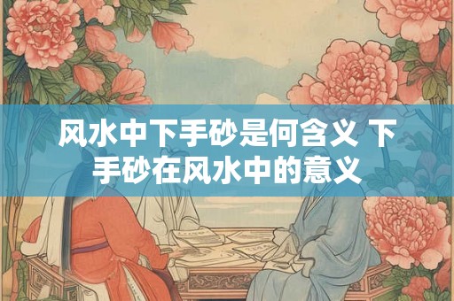 风水中下手砂是何含义 下手砂在风水中的意义