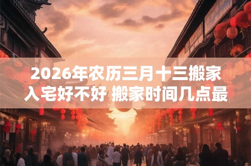 2026年农历三月十三搬家入宅好不好 搬家时间几点最佳