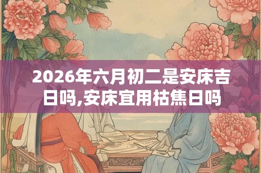 2026年六月初二是安床吉日吗,安床宜用枯焦日吗