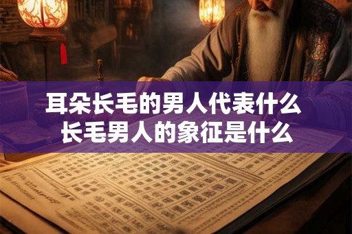 耳朵长毛的男人代表什么 长毛男人的象征是什么 耳朵长毛的男人代表什么 长毛男人的象征是什么