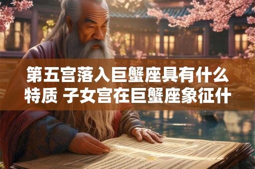 第五宫落入巨蟹座具有什么特质 子女宫在巨蟹座象征什么