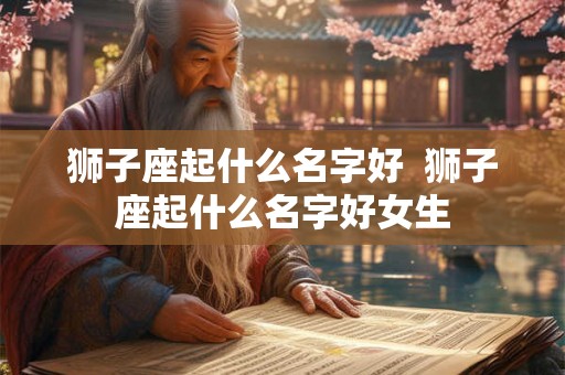 狮子座起什么名字好 狮子座起什么名字好女生 狮子座起什么名字好 狮子座起什么名字好女生
