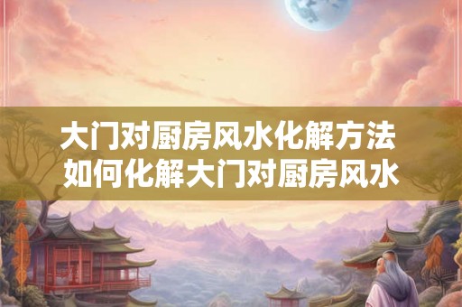 大门对厨房风水化解方法 如何化解大门对厨房风水 大门对厨房风水化解方法 如何化解大门对厨房风水