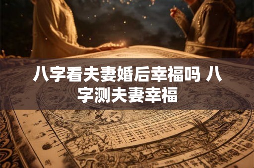 八字看夫妻婚后幸福吗 八字测夫妻幸福 八字看夫妻婚后幸福吗 八字测夫妻幸福