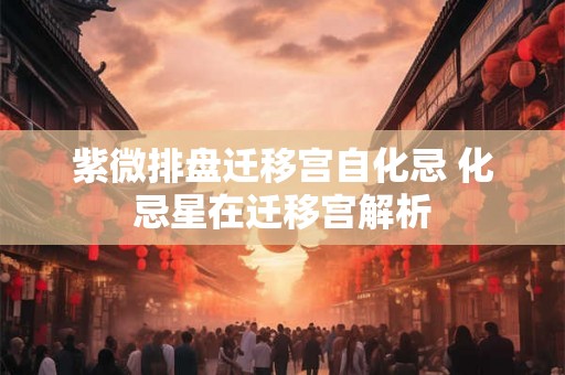 紫微排盘迁移宫自化忌 化忌星在迁移宫解析 紫微排盘迁移宫自化忌 化忌星在迁移宫解析