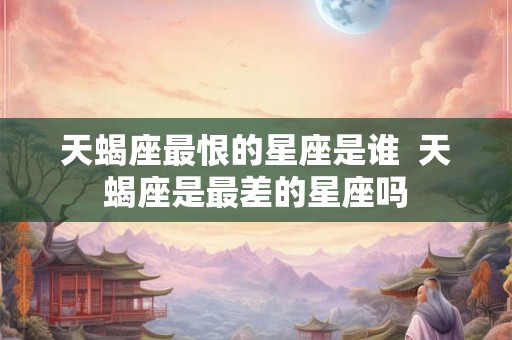 天蝎座最恨的星座是谁 天蝎座是最差的星座吗 天蝎座最恨的星座是谁 天蝎座是最差的星座吗