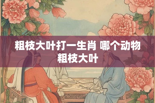 粗枝大叶打一生肖 哪个动物粗枝大叶