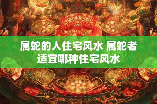 属蛇的人住宅风水 属蛇者适宜哪种住宅风水 属蛇的人住宅风水 属蛇者适宜哪种住宅风水