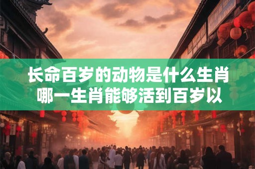长命百岁的动物是什么生肖 哪一生肖能够活到百岁以上