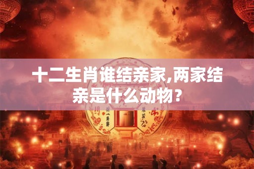 十二生肖谁结亲家,两家结亲是什么动物？