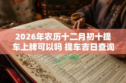 2026年农历十二月初十提车上牌可以吗 提车吉日查询 2026年农历十二月初十提车上牌可以吗 提车吉日查询