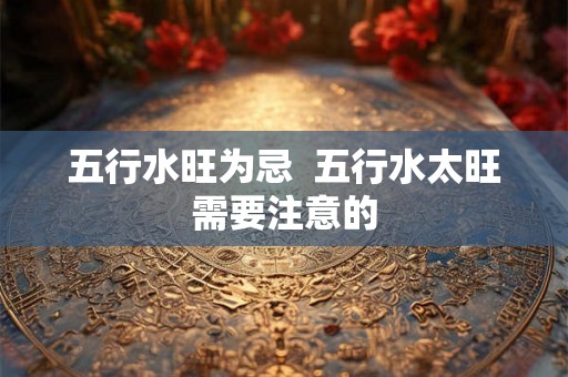 五行水旺为忌 五行水太旺需要注意的 五行水旺为忌 五行水太旺需要注意的