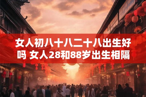 女人初八十八二十八出生好吗 女人28和88岁出生相隔多少年