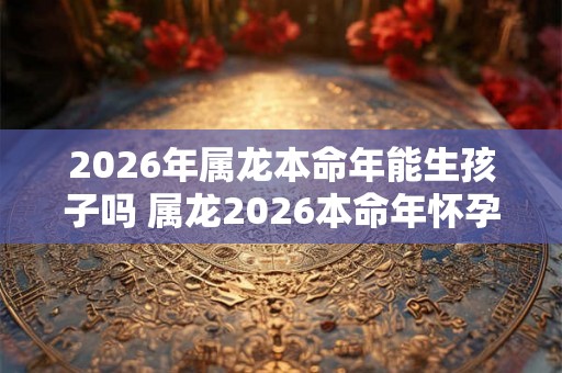 2026年属龙本命年能生孩子吗 属龙2026本命年怀孕好不好 2026年属龙本命年能生孩子吗 属龙2026本命年怀孕好不好