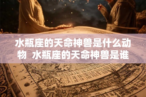 水瓶座的天命神兽是什么动物 水瓶座的天命神兽是谁 水瓶座的天命神兽是什么动物 水瓶座的天命神兽是谁