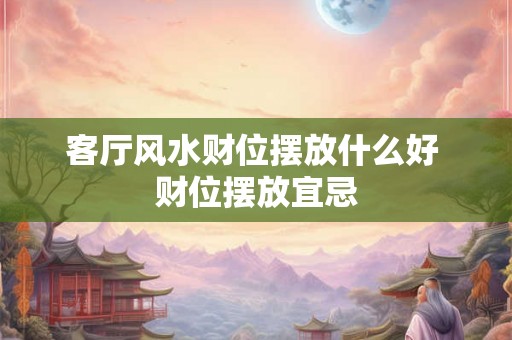 客厅风水财位摆放什么好 财位摆放宜忌 客厅风水财位摆放什么好 财位摆放宜忌