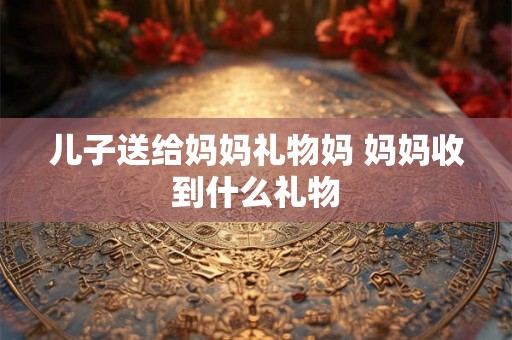 儿子送给妈妈礼物妈 妈妈收到什么礼物