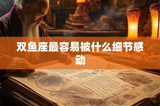 双鱼座最容易被什么细节感动 双鱼座最容易被什么细节感动