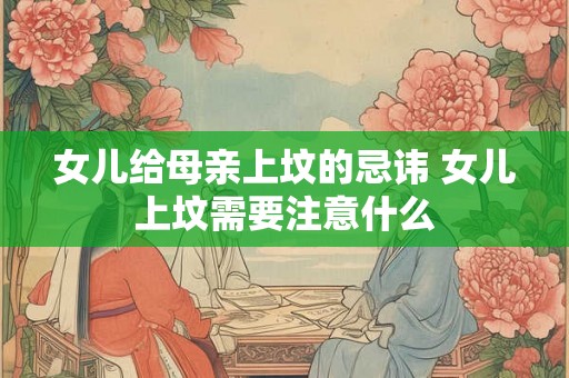 女儿给母亲上坟的忌讳 女儿上坟需要注意什么