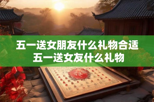 五一送女朋友什么礼物合适 五一送女友什么礼物