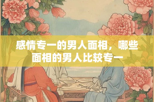 感情专一的男人面相，哪些面相的男人比较专一